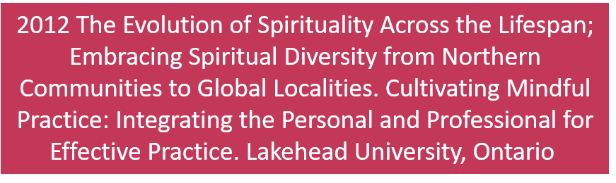 2012 The Evolution of Spirituality Across the Lifespan; Embracing Spiritual Diversity from Northern Communities to Global Localities. Cultivating Mindful Practice: Integrating the Personal and Professional for Effective Practice. Lakehead University, Thunder Bay, Ontario 